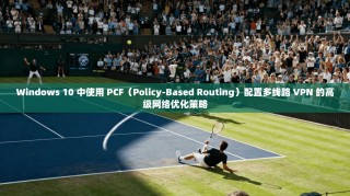 Windows 10 中使用 PCF（Policy-Based Routing）配置多线路 VPN 的高级网络优化策略