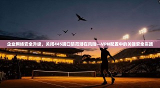 企业网络安全升级，关闭445端口防范潜在风险—VPN配置中的关键安全实践