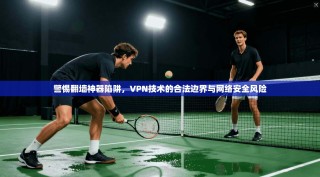 警惕翻墙神器陷阱，VPN技术的合法边界与网络安全风险