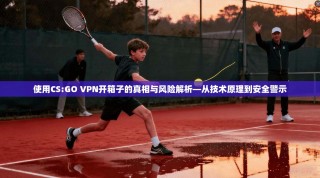 使用CS:GO VPN开箱子的真相与风险解析—从技术原理到安全警示