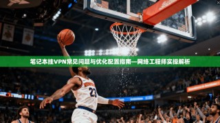 笔记本挂VPN常见问题与优化配置指南—网络工程师实操解析