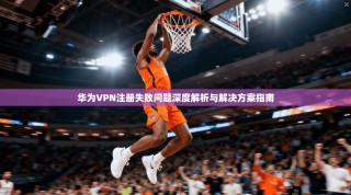 华为VPN注册失败问题深度解析与解决方案指南