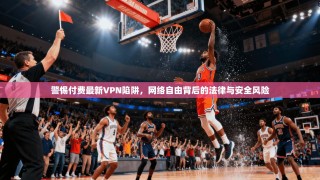 警惕付费最新VPN陷阱，网络自由背后的法律与安全风险
