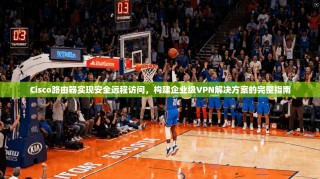 Cisco路由器实现安全远程访问，构建企业级VPN解决方案的完整指南