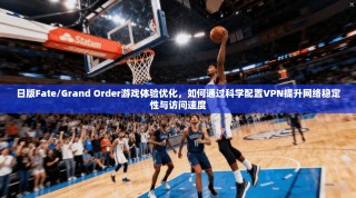 日版Fate/Grand Order游戏体验优化，如何通过科学配置VPN提升网络稳定性与访问速度