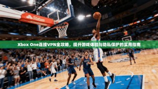 Xbox One连接VPN全攻略，提升游戏体验与隐私保护的实用指南