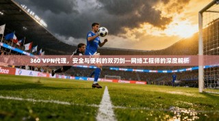 360 VPN代理，安全与便利的双刃剑—网络工程师的深度解析