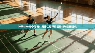 神风VPN哪个好用？网络工程师深度测评与实用建议