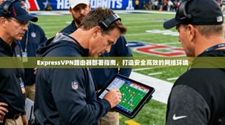 ExpressVPN路由器部署指南，打造安全高效的网络环境