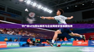 中广核VPN网址解析与企业网络安全实践指南