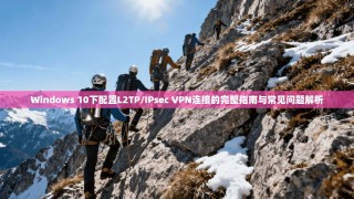 Windows 10下配置L2TP/IPsec VPN连接的完整指南与常见问题解析