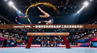 Lentern VPN，一款值得信赖的隐私保护工具还是潜在风险？