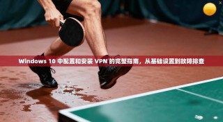 Windows 10 中配置和安装 VPN 的完整指南，从基础设置到故障排查