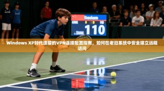 Windows XP时代遗留的VPN连接配置指南，如何在老旧系统中安全建立远程访问