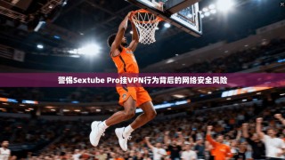 警惕Sextube Pro挂VPN行为背后的网络安全风险