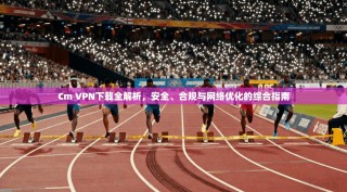 Cm VPN下载全解析，安全、合规与网络优化的综合指南