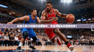新版火狐VPN组件深度解析，安全与隐私的新里程碑？
