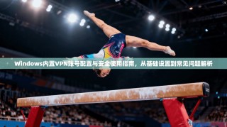 Windows内置VPN账号配置与安全使用指南，从基础设置到常见问题解析