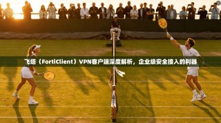 飞塔（FortiClient）VPN客户端深度解析，企业级安全接入的利器