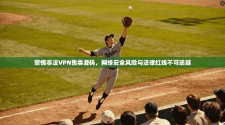 警惕非法VPN售卖源码，网络安全风险与法律红线不可逾越