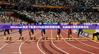 Windows系统下配置VPN连接的完整指南，从基础设置到高级优化