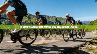 使用VPN连接谷歌地图的常见问题与网络优化策略