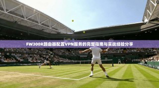 FW300R路由器配置VPN服务的完整指南与实战经验分享