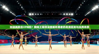 加速器能当VPN吗？网络工程师深度解析两者的本质区别与应用场景