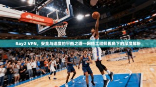 Ray2 VPN，安全与速度的平衡之道—网络工程师视角下的深度解析