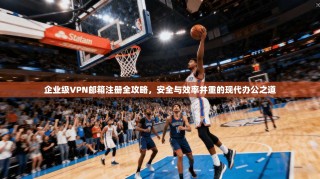企业级VPN邮箱注册全攻略，安全与效率并重的现代办公之道