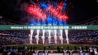 Windows 10 中创建和配置 VPN 连接的完整指南，从基础到进阶