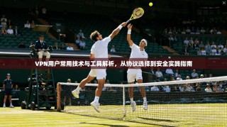 VPN用户常用技术与工具解析，从协议选择到安全实践指南
