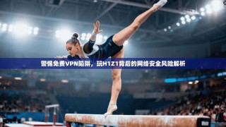 警惕免费VPN陷阱，玩H1Z1背后的网络安全风险解析