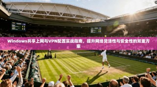 Windows共享上网与VPN配置实战指南，提升网络灵活性与安全性的双重方案