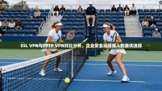 SSL VPN与PPTP VPN对比分析，企业安全远程接入的最优选择