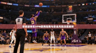 安卓版快车VPN使用指南与安全风险深度解析