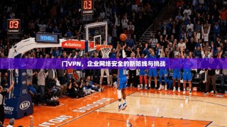 门VPN，企业网络安全的新防线与挑战