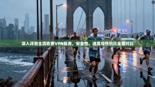 深入评测主流收费VPN服务，安全性、速度与性价比全面对比