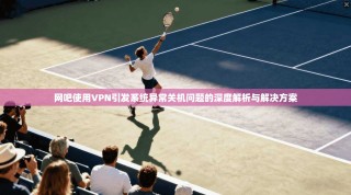 网吧使用VPN引发系统异常关机问题的深度解析与解决方案