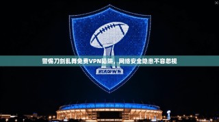 警惕刀剑乱舞免费VPN陷阱，网络安全隐患不容忽视