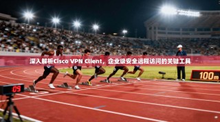 深入解析Cisco VPN Client，企业级安全远程访问的关键工具