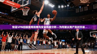 快连VPN旧版使用指南与安全风险分析—为何建议用户及时升级