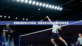 警惕刺激战场VPN陷阱，网络安全与合法合规的双重考量