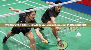 企业级安全接入新标杆，深入解析 vpn.chemchina.com 的架构与实践价值