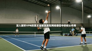深入解析VPN的英文全称及其在网络通信中的核心作用