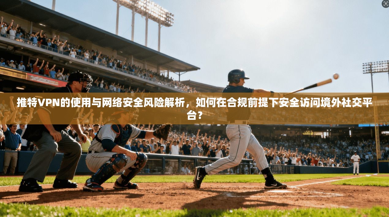 推特VPN的使用与网络安全风险解析，如何在合规前提下安全访问境外社交平台？
