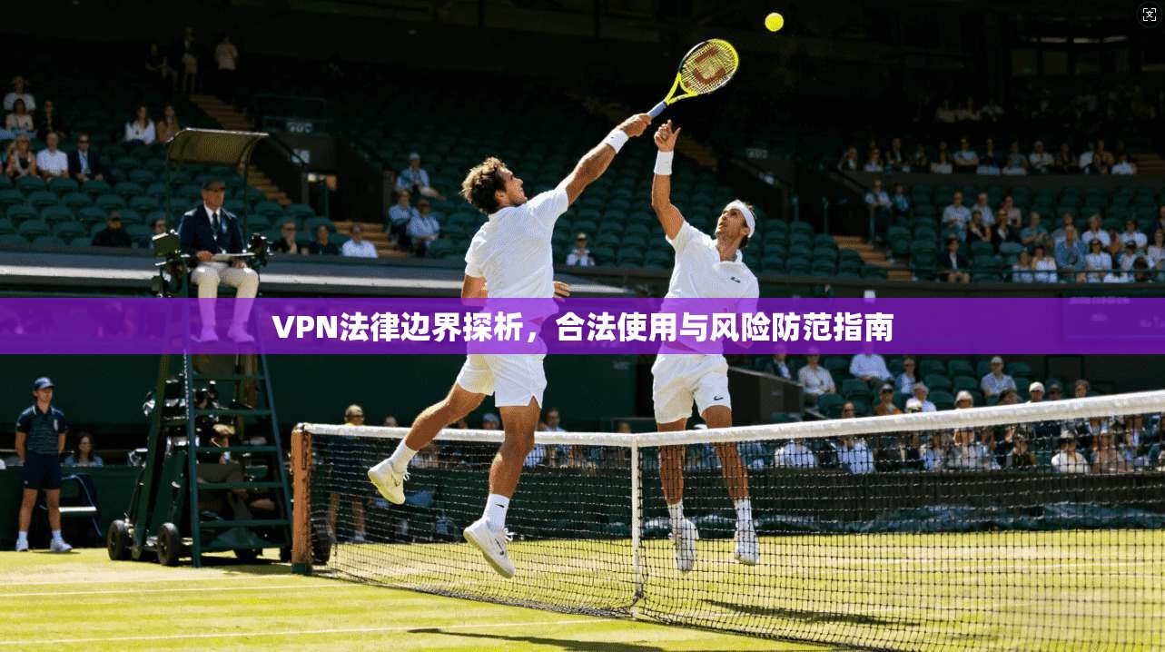 VPN法律边界探析，合法使用与风险防范指南