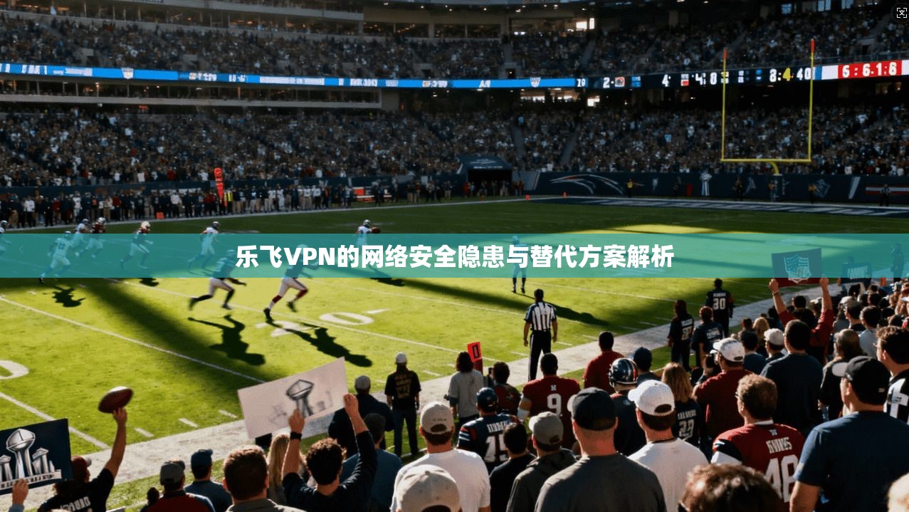 乐飞VPN的网络安全隐患与替代方案解析