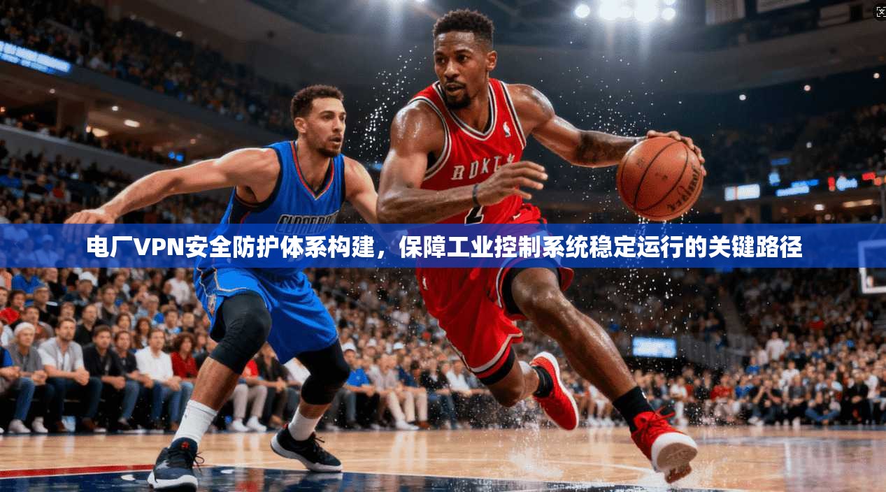 电厂VPN安全防护体系构建，保障工业控制系统稳定运行的关键路径