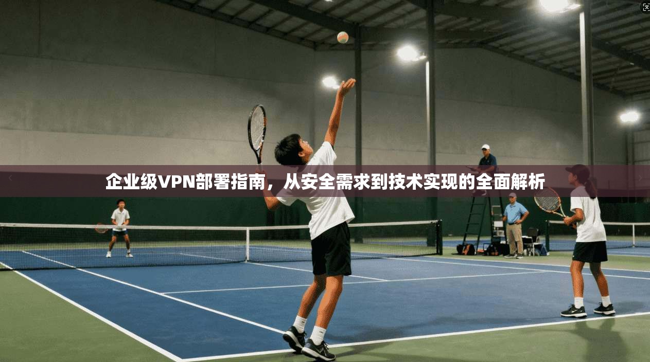 企业级VPN部署指南，从安全需求到技术实现的全面解析